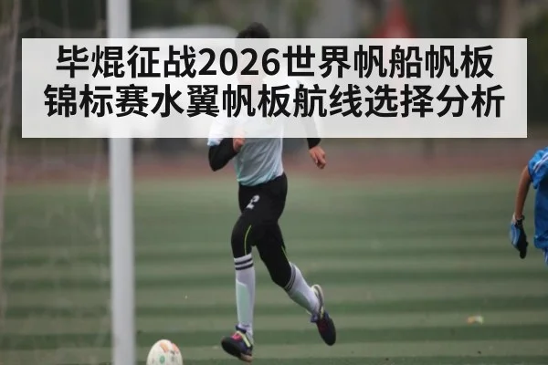 毕焜征战2026世界帆船帆板锦标赛水翼帆板航线选择分析