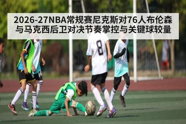2026-27NBA常规赛尼克斯对76人布伦森与马克西后卫对决节奏掌控与关键球较量